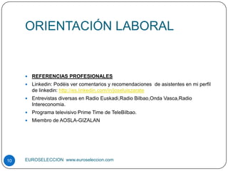 ORIENTACIÓN LABORAL


        REFERENCIAS PROFESIONALES
        Linkedin: Podéis ver comentarios y recomendaciones de asistentes en mi perfil
         de linkedin: http://es.linkedin.com/in/joseluiszarate
        Entrevistas diversas en Radio Euskadi,Radio Bilbao,Onda Vasca,Radio
         Intereconomia.
        Programa televisivo Prime Time de TeleBilbao.
        Miembro de AOSLA-GIZALAN




10   EUROSELECCION www.euroseleccion.com
 