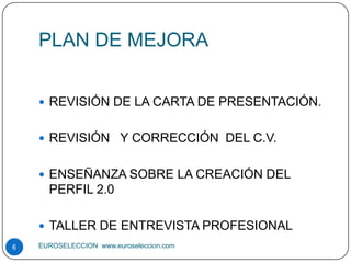 PLAN DE MEJORA


     REVISIÓN DE LA CARTA DE PRESENTACIÓN.


     REVISIÓN Y CORRECCIÓN DEL C.V.


     ENSEÑANZA SOBRE LA CREACIÓN DEL
      PERFIL 2.0

     TALLER DE ENTREVISTA PROFESIONAL
6   EUROSELECCION www.euroseleccion.com
 