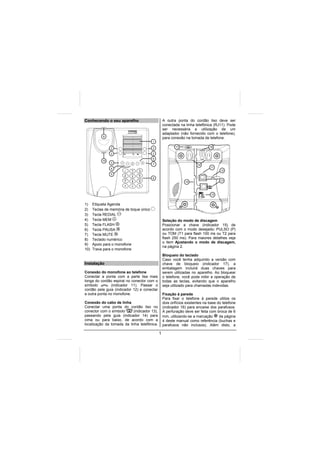 Conhecendo o seu aparelho                        A outra ponta do cordão liso deve ser
                                                 conectada na linha telefônica (RJ11). Pode
                                                 ser necessária a utilização de um
                                                 adaptador (não fornecido com o telefone),
            9
                                                 para conexão na tomada de telefone.
                                         1
                                                         17                   18
                2                        2

                2                        2
                                         6
           10
                3                        7                            16
                4                                                             11
                                                                                    12
                5
                                         8
                                                               14                   13




                                                                              15


1)    Etiqueta Agenda
2)    Teclas de memória de toque único
3)    Tecla REDIAL
4)    Tecla MEM                                  Seleção do modo de discagem
5)    Tecla FLASH                                Posicionar a chave (indicador 15) de
6)    Tecla PAUSA                                acordo com o modo desejado: PULSO (P)
7)    Tecla MUTE                                 ou TOM (T1 para flash 100 ms ou T2 para
8)    Teclado numérico                           flash 250 ms). Para maiores detalhes veja
                                                 o item Ajustando o modo de discagem,
9)    Apoio para o monofone
                                                 na página 2.
10)   Trava para o monofone
                                                 Bloqueio do teclado
                                                 Caso você tenha adquirido a versão com
Instalação                                       chave de bloqueio (indicador 17), a
                                                 embalagem incluirá duas chaves para
Conexão do monofone ao telefone                  serem utilizadas no aparelho. Ao bloquear
Conectar a ponta com a parte lisa mais           o telefone, você pode inibir a operação de
longa do cordão espiral no conector com o        todas as teclas, evitando que o aparelho
símbolo         (indicador 11). Passar o         seja utilizado para chamadas indevidas.
cordão pela guia (indicador 12) e conectar
a outra ponta no monofone.                       Fixação à parede
                                                 Para fixar o telefone à parede utilize os
Conexão do cabo de linha                         dois orifícios existentes na base do telefone
Conectar uma ponta do cordão liso no             (indicador 16) para encaixe dos parafusos.
conector com o símbolo     (indicador 13),       A perfuração deve ser feita com broca de 6
passando pela guia (indicador 14) para           mm, utilizando-se a marcação       da página
cima ou para baixo, de acordo com a              4 deste manual como referência (buchas e
localização da tomada da linha telefônica.       parafusos não inclusos). Além disto, a

                                             1
 