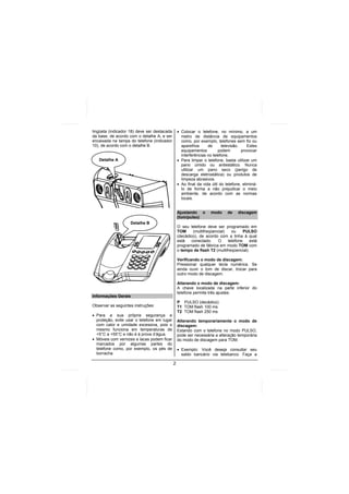 lingüeta (indicador 18) deve ser destacada       • Colocar o telefone, no mínimo, a um
da base, de acordo com o detalhe A, e ser          metro de distância de equipamentos
encaixada na tampa do telefone (indicador          como, por exemplo, telefones sem fio ou
10), de acordo com o detalhe B.                    aparelhos      de      televisão.     Estes
                                                   equipamentos         podem        provocar
                                                   interferências no telefone.
   Detalhe A                                     • Para limpar o telefone, basta utilizar um
                                                   pano úmido ou antiestático. Nunca
                                                   utilizar um pano seco (perigo de
                                                   descarga eletrostática) ou produtos de
                                                   limpeza abrasivos.
                                                 • Ao final da vida útil do telefone, eliminá-
                                                   lo de forma a não prejudicar o meio
                                                   ambiente, de acordo com as normas
                                                   locais.


                                                 Ajustando o        modo     de    discagem
                                                 (tom/pulso)
                    Detalhe B
                                                 O seu telefone deve ser programado em
                                                 TOM     (multifreqüencial)   ou     PULSO
                                                 (decádico), de acordo com a linha à qual
                                                 está   conectado.     O    telefone    está
                                                 programado de fábrica em modo TOM com
                                                 o tempo de flash T2 (multifreqüencial).

                                                 Verificando o modo de discagem:
                                                 Pressionar qualquer tecla numérica. Se
                                                 ainda ouvir o tom de discar, trocar para
                                                 outro modo de discagem.

                                                 Alterando o modo de discagem:
                                                 A chave localizada na parte inferior do
                                                 telefone permite três ajustes:
Informações Gerais
                                                 P PULSO (decádico)
Observar as seguintes instruções:                T1 TOM flash 100 ms
                                                 T2 TOM flash 250 ms
• Para a sua própria segurança e
  proteção, evite usar o telefone em lugar       Alterando temporariamente o modo de
  com calor e umidade excessiva, pois o          discagem:
  mesmo funciona em temperaturas de              Estando com o telefone no modo PULSO,
  +5°C a +55°C e não é à prova d’água.           pode ser necessária a alteração temporária
• Móveis com vernizes e lacas podem ficar        do modo de discagem para TOM.
  marcados por algumas partes do
  telefone como, por exemplo, os pés de          • Exemplo: Você deseja consultar seu
  borracha.                                        saldo bancário via telebanco. Faça a

                                             2
 