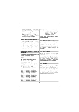 ligação normalmente e assim que a              Tecla    : Desliga a campainha até o
  ligação for completada pressione       ;                  monofone ser retirado do
  neste momento seu telefone passará a                      gancho novamente, quando a
  operar no modo TOM. Ao terminar a                         campainha    volta   para a
  ligação, coloque o telefone no gancho e                   programação anterior
  o modo de discagem retornará
  automaticamente para PULSO.                    O novo ajuste só terá efeito na próxima
                                                 chamada recebida.

Tecla FLASH     (Acesso a serviços)
                                                 Tecla REDIAL     (Rediscagem)
A tecla FLASH        permite o acesso a
determinados       serviços    especiais         Para rediscar o número da última
(transferência de chamada, atendimento           chamada, levantar o monofone e
simultâneo, desvio de chamada, entre             pressionar a tecla      . Se na última
outros), estando o telefone conectado a          chamada foi utilizado um número com mais
uma central telefônica pública digital ou        de 31 dígitos, a função REDIAL       não
privada do tipo PABX.                            funcionará.


Regulando o volume e a melodia da                Tecla MUTE     (Sigilo)
campainha
                                                 Durante uma ligação, ao pressionar a tecla
Este telefone possui três melodias e três        MUTE       , o monofone desativará a
volumes de campainha distintos.                  transmissão de voz e a pessoa com quem
                                                 você está falando não poderá mais ouvi-lo.
Ajuste:                                          No entanto, você será capaz de ouvi-la
     Retirar o monofone do gancho                normalmente. Para reativar a conversação,
     Pressionar a tecla MUTE                     pressione a tecla MUTE    novamente.
     Pressionar a tecla
     Pressionar uma das teclas (0 a 9)           Tecla PAUSA
 :
     conforme volume/melodia desejado
                                                 Pode ser utilizada quando o telefone
     Pressionar a tecla MUTE                     estiver conectado a um PABX, para inserir
     Colocar o monofone no gancho                uma pausa (de aproximadamente 3,6
                                                 segundos) após o primeiro dígito. Estas
Tecla     : melodia 1 – volume baixo             pausas podem ser programadas nas
Tecla     : melodia 1 – volume médio             memórias de toque único, de dois toques e
                                                 na tecla REDIAL      , sendo necessárias
Tecla     : melodia 1 – volume alto
                                                 para alguns sistemas com ramais.
Tecla     : melodia 2 – volume baixo
Tecla     : melodia 2 – volume médio
Tecla     : melodia 2 – volume alto
Tecla     : melodia 3 – volume baixo
Tecla     : melodia 3 – volume médio
Tecla     : melodia 3 – volume alto

                                             3
 