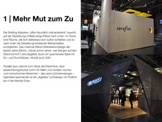 1 | Mehr Mut zum Zu
Der Briefing-Klassiker „offen-freundlich-hell-einladend“ rauscht
auf der Gestaltungs-Hitliste einige Plätze nach unten. Im Trend
sind Räume, die sich (teilweise) nach außen schließen und so
nach innen die Gestaltung kohärenter Markenwelten
ermöglichen. Das maximal offene Ostfriesland-Design der
letzten Jahre (Motto: „Heute schon sehen, wer Morgen auf den
Stand kommt“) wird abgelöst durch ein spannendes Spiel mit
Ein- und Durchblicken. Wurde auch Zeit!
Parallel dazu wächst zum Glück die Erkenntnis, dass
abwechslungsreiches Licht mit hellen und dunklen, bunten
und monochromen Bereichen – also eine Lichtdramaturgie –
irgendwie spannender ist als „digitales“ Lichtdesign mit Flutlicht
bis in die kleinste Ecke.

 