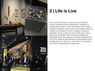 2 | Life is Live
Auf der einen Seite sehen wir einen Trend zur Reduktion,
Klarheit, Fokussierung auf das Wesentliche, manifestiert in
großflächigem Einsatz von Holz, Faserplatten, Beton-Imitaten,
plakativen Farbflächen, großer Typo; auf der anderen Seite wird
verstärkt mit dekorativen und sehr verspielten Accessoires
gearbeitet, die man so eher auf einem Filmset oder in einem
Museum vermutet hätte. Das bunte Leben außerhalb der
Messehalle erobert die aseptische Kunstwelt der Messeräume.
So wird ein Gefühl der Persönlichkeit und Heimeligkeit erzeugt,
handgemacht und „100% echt“. Gute Zeiten für Dekorateure,
Tape Artists, Edding-Experten, Pappkünstler …

 