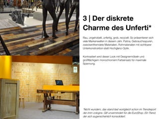 3 | Der diskrete
Charme des Unferti*
Rau, ungehobelt, unfertig, grob, recycelt: So präsentieren sich
viele Markenwelten in diesem Jahr. Patina, Gebrauchsspuren,
zweckentfremdete Materialien, Rohmaterialien mit sichtbarer
Unterkonstruktion statt Hochglanz-Optik.
Kontrastiert wird dieser Look mit Designermöbeln und
großflächigem monochromem Farbeinsatz für maximale
Spannung.

*Nicht wundern, das stand fast wortgleich schon im Trendreport
der imm cologne. Gilt unvermindert für die EuroShop. Ein Trend,
der sich augenscheinlich konsolidiert.

 