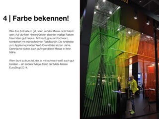 4 | Farbe bekennen!
Was fürs Fotoalbum gilt, kann auf der Messe nicht falsch
sein: Auf dunklen Hintergründen stechen knallige Farben
besonders gut heraus. Anthrazit, grau und schwarz,
kombiniert mit monochromen Farbflächen: Die Antithese
zum Apple-inspirierten Weiß-Overkill der letzten Jahre.
Demnächst sicher auch auf irgendeiner Messe in Ihrer
Nähe.
Wem bunt zu bunt ist, der ist mit schwarz-weiß auch gut
beraten – ein anderer Mega-Trend der Meta-Messe
EuroShop 2014.

 