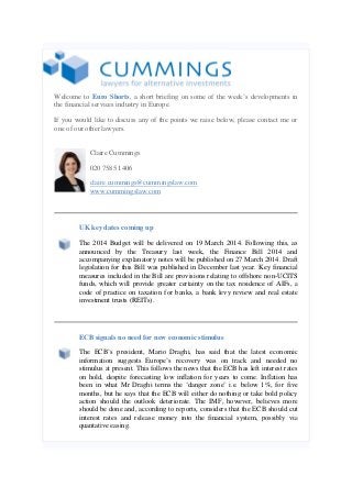 Welcome to Euro Shorts, a short briefing on some of the week’s developments in
the financial services industry in Europe.
If you would like to discuss any of the points we raise below, please contact me or
one of our other lawyers.
Claire Cummings
020 7585 1406
claire.cummings@cummingslaw.com
www.cummingslaw.com

UK key dates coming up
The 2014 Budget will be delivered on 19 March 2014. Following this, as
announced by the Treasury last week, the Finance Bill 2014 and
accompanying explanatory notes will be published on 27 March 2014. Draft
legislation for this Bill was published in December last year. Key financial
measures included in the Bill are provisions relating to offshore non-UCITS
funds, which will provide greater certainty on the tax residence of AIFs, a
code of practice on taxation for banks, a bank levy review and real estate
investment trusts (REITs).

ECB signals no need for new economic stimulus
The ECB’s president, Mario Draghi, has said that the latest economic
information suggests Europe’s recovery was on track and needed no
stimulus at present. This follows the news that the ECB has left interest rates
on hold, despite forecasting low inflation for years to come. Inflation has
been in what Mr Draghi terms the ‘danger zone’ i.e. below 1%, for five
months, but he says that the ECB will either do nothing or take bold policy
action should the outlook deteriorate. The IMF, however, believes more
should be done and, according to reports, considers that the ECB should cut
interest rates and release money into the financial system, possibly via
quantative easing.

 
