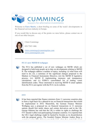 Welcome to Euro Shorts, a short briefing on some of the week’s developments in
the financial services industry in Europe.
If you would like to discuss any of the points we raise below, please contact me or
one of our other lawyers.
Claire Cummings
020 7585 1406
claire.cummings@cummingslaw.com
www.cummingslaw.com
FCA’s new MiFID II webpages
The FCA has published a set of new webpages on MiFIR which are
designed to help keep people up to date on developments relating to MiFID
II. The webpages address a number of topics, including: (i) what firms will
need to do; (ii), a summary of the significant changes proposed to the
Markets in Financial Instruments Directive; (iii) the MiFID II legislative
process; (iv) MiFID II implementing measures and transparency
calculations; and (v) ESMA’s consolidated list of trading venue
identification codes. Those interested in receiving MiFID II email updates
from the FCA can register with the FCA via its website.
FTT
It has been reported that finance ministers from 11 eurozone countries plan
to form a legal basis for a phased-in tax on financial transactions that would
be implemented in 2016. Meanwhile, the German Finance Minister
Wolfgang says a proposed tax on financial transactions in 11 eurozone
nations should first tackle shares and certain derivatives and in the UK,
George Osborne has said that the UK is within its rights to challenge the
FTT should it affect non-participating European countries. It is reported that
the UK’s legal challenge might be backed by Sweden as its dissatisfaction
with the proposal grows. The Swedish Finance Minister Anders Borg is
quoted as saying "We did not support the U.K. when they started this legal
 
