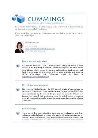 Welcome to Euro Shorts, a short briefing on some of the week’s developments in
the financial services industry in Europe.
If you would like to discuss any of the points we raise below, please contact me or
one of our other lawyers.
Claire Cummings
020 7585 1406
claire.cummings@cummingslaw.com
www.cummingslaw.com

How to start and build a fund
At a seminar this week, Claire Cummings joined Johnny Moulsdale of Rees
Pollock and Nancy King of Portman Compliance to give a short talk on the
basic UK and offshore steps for starting and building a fund manager and
fund. A short video of all the talks will be made available next week on
CLTV
(Cummings
Law
Television,
which
is
found
at
https://vimeo.com/cummingslaw).

EU – US free trade agreement
The hopes of Michel Barnier, the EU Internal Market Commissioner, to
finalise the Transatlantic Trade and Investment Partnership (an EU-US free
trade agreement) by the end of the year may not come to fruition. Mr
Barnier has warned that negotiations may be halted unless a common
approach on regulation can be agreed, including mutual recognition of each
other's rules.

London calling?
A provider of deepwater oil drilling rigs is moving headquarters from Baar
to London and is believed to be one of a number of businesses attracted by
London’s talented workforce, easy airline connections from Heathrow, and
declining corporate taxes. A senior adviser at investment bank Evercore

 