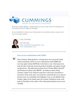 Welcome to Euro Shorts, a short briefing on some of the week’s developments in
the financial services industry in Europe.
If you would like to discuss any of the points we raise below, please contact me or
one of our other lawyers.
Claire Cummings
020 7585 1406
claire.cummings@cummingslaw.com
www.cummingslaw.com
Eurex receives authorisation under EMIR
Eurex Clearing, Deutsche Borse’s clearing house, has become the fourth
central counterparty (CCP) to receive authorisation under EMIR after
receiving approval from BaFIN this week. Eurex is one of the largest post-
trade providers in Europe and clears products including cash equities, bonds
and derivatives. The authorisation follows that of Nasdaq OMX, EuroCCP
and Polish post-trade provider KDPW. According to reports, Eurex
Clearing’s approval was delayed in part due to legal issues around how it
ring-fences client assets and it was required to ensure that the way it protects
buyside assets was compatible with bankruptcy laws in each Member State.
Nasdaq's approval last month means the clearing of European swaps could
begin by December at the earliest, if the subsequent regulatory process runs
smoothly.
 