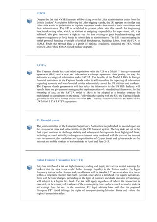 LIBOR
Despite the fact that NYSE Euronext will be taking over the Libor administration duties from the
British Bankers’ Association following the Libor rigging scandal, the EU appears to consider that
Libor falls within its jurisdiction to regulate important market benchmarks, their contributors and
their administrators. The EU is scheduled to present plans later this month for toughening
benchmark-setting rules, which, in addition to assigning responsibility for supervision, will, it is
believed, also give investors a right to sue for loss relating to poor benchmark-setting and
empower regulators to force banks to submit data to administrators. The EU is reconsidering its
initial proposal handing oversight of critical benchmarks, including Libor, from the FCA to
ESMA. Under the revised plan, a a group of national regulators, including the FCA, would
oversee Libor, while ESMA would mediate disputes.
FATCA
The Cayman Islands has concluded negotiations with the US on a Model 1 intergovernmental
agreement (IGA) and a new tax information exchange agreement, thus paving the way for
automatic exchange of information under FATCA. The benefits of the Model 1 IGA for foreign
financial institutions in the Cayman Islands is that it will streamline the reporting of information
regarding accounts and non-financial entities substantially owned by US citizens and residents.
The Cayman Islands government will then relay the information to the US IRS. Industry will
benefit from the government managing the implementation of a standardised framework for the
reporting of data, as the FATCA model is likely to be adopted as a broader template for
multilateral tax agreements in the future. Following the signing with the US, the Cayman Islands
government will have further discussions with HM Treasury in order to finalise the terms of the
UK Model 1 IGA FATCA agreement.
EU financial system
The joint committee of the European Supervisory Authorities has published its second report on
the cross-sector risks and vulnerabilities in the EU financial system. The key risks set out in the
first report continue to challenge stability and subsequent developments have highlighted these,
including increased volatility in longer-term interest rates combined with the current low interest
rate environment, the resolution and recapitalisation of Cyprus banks and cyber-attacks on the
internet and mobile services of various banks in April and June 2013.
Italian Financial Transaction Tax (IFTT)
Italy has introduced a tax on high-frequency trading and equity derivatives amidst warnings by
brokers that the new taxes could further damage liquidity in the Italian market. For high-
frequency traders, order changes and cancellations will be taxed at 0.02 per cent when they occur
within a timeframe shorter than half a second, once above a threshold. For equity derivatives,
there will be fixed charges, depending on the type of contract, and deals executed off-exchange
will subject to a higher tax band. The tax will apply regardless of where the transaction is
executed, or the country of residence of the counterparty. Intermediaries such as market makers
are exempt from the tax. In the meantime, EU legal advisors have said that the proposed
European FTT could infringe the rights of non-participating Member States and violate the
region’s competition rules.
 