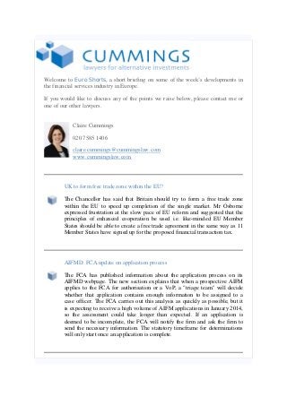 Welcome to Euro Shorts, a short briefing on some of the week’s developments in
the financial services industry in Europe.
If you would like to discuss any of the points we raise below, please contact me or
one of our other lawyers.
Claire Cummings
020 7585 1406
claire.cummings@cummingslaw.com
www.cummingslaw.com

UK to form free trade zone within the EU?
The Chancellor has said that Britain should try to form a free trade zone
within the EU to speed up completion of the single market. Mr Osborne
expressed frustration at the slow pace of EU reform and suggested that the
principles of enhanced cooperation be used i.e. like-minded EU Member
States should be able to create a free trade agreement in the same way as 11
Member States have signed up for the proposed financial transaction tax.

AIFMD: FCA update on application process
The FCA has published information about the application process on its
AIFMD webpage. The new section explains that when a prospective AIFM
applies to the FCA for authorisation or a VoP, a "triage team" will decide
whether that application contains enough information to be assigned to a
case officer. The FCA carries out this analysis as quickly as possible, but it
is expecting to receive a high volume of AIFM applications in January 2014,
so the assessment could take longer than expected. If an application is
deemed to be incomplete, the FCA will notify the firm and ask the firm to
send the necessary information. The statutory timeframe for determinations
will only start once an application is complete.

 