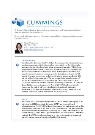 Welcome to Euro Shorts, a short briefing on some of the week’s developments in the
financial services industry in Europe.
If you would like to discuss any of the points we raise below, please contact me or one of
our other lawyers.
Claire Cummings
020 7585 1406
claire.cummings@cummingslaw.com
www.cummingslaw.com
UK Budget 2014
The Chancellor delivered the 2014 Budget this week and the following changes
are of particular interest to the financial services industry in the UK, namely
measures relating to the bank levy, offshore funds and annuities. Whilst bank
levy rates remain unchanged, a new basis for setting bank levy charges is to be
trailed in a consultation document next week. With regard to offshore funds,
under the current legislation a company can be designated as eligible for UK
taxes if its central management and control functions are exercised in the UK,
but this will no longer be the case. The government is to widen the scope of
section 363A of the Taxation International and Other Provisions Act 2010
(TIOPA) to remove the risk that offshore funds managed from the UK could be
deemed UK resident for tax purposes. Non-UK UCITS funds were already
exempt and the budget will now extend that treatment to all alternative
investment funds. As regards pensions, all tax restrictions on access are to be
removed, which will end the requirement to buy an annuity.
EMIR
NASDAQ OMX Clearing became the first EU-based central counterparty to be
authorised as EMIR-compliant this week. ESMA has since published
information about NASDAQ OMX and the contracts it is authorised to clear. The
information is published in the form of a list of authorised CCPs, which includes
the classes of financial instruments covered by NASDAQ’s authorisation (as the
sole CCP to date), and a public register which lists the classes of OTC derivative
contracts that CCPs have been authorised to clear by their national competent
authority. Again, these only relate to NASDAQ at present.
 