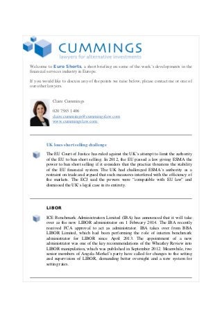 Welcome to Euro Shorts, a short briefing on some of the week’s developments in the
financial services industry in Europe.
If you would like to discuss any of the points we raise below, please contact me or one of
our other lawyers.
Claire Cummings
020 7585 1406
claire.cummings@cummingslaw.com
www.cummingslaw.com

UK loses short selling challenge
The EU Court of Justice has ruled against the UK’s attempt to limit the authority
of the EU to ban short selling. In 2012, the EU passed a law giving ESMA the
power to ban short selling if it considers that the practice threatens the stability
of the EU financial system. The UK had challenged ESMA’s authority as a
restraint on trade and argued that such measures interfered with the efficiency of
the markets. The ECJ said the powers were “compatible with EU law” and
dismissed the UK’s legal case in its entirety.

LIBOR
ICE Benchmark Administration Limited (IBA) has announced that it will take
over as the new LIBOR administrator on 1 February 2014. The IBA recently
received FCA approval to act as administrator. IBA takes over from BBA
LIBOR Limited, which had been performing the role of interim benchmark
administrator for LIBOR since April 2013. The appointment of a new
administrator was one of the key recommendations of the Wheatley Review into
LIBOR manipulation, which was published in September 2012. Meanwhile, two
senior members of Angela Merkel’s party have called for changes to the setting
and supervision of LIBOR, demanding better oversight and a new system for
setting rates.

 