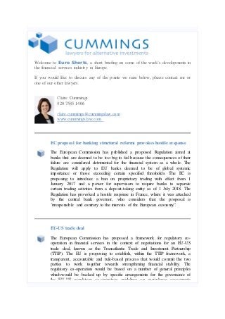 Welcome to Euro Shorts, a short briefing on some of the week’s developments in
the financial services industry in Europe.
If you would like to discuss any of the points we raise below, please contact me or
one of our other lawyers.
Claire Cummings
020 7585 1406
claire.cummings@cummingslaw.com
www.cummingslaw.com

EC proposal for banking structural reforms provokes hostile response
The European Commission has published a proposed Regulation aimed at
banks that are deemed to be too big to fail because the consequences of their
failure are considered detrimental for the financial system as a whole. The
Regulation will apply to EU banks deemed to be of global systemic
importance or those exceeding certain specified thresholds. The EC is
proposing to introduce a ban on proprietary trading with effect from 1
January 2017 and a power for supervisors to require banks to separate
certain trading activities from a deposit-taking entity as of 1 July 2018. The
Regulation has provoked a hostile response in France, where it was attacked
by the central bank governor, who considers that the proposal is
‘irresponsible and contrary to the interests of the European economy”.

EU-US trade deal
The European Commission has proposed a framework for regulatory cooperation in financial services in the context of negotiations for an EU-US
trade deal, known as the Transatlantic Trade and Investment Partnership
(TTIP). The EU is proposing to establish, within the TTIP framework, a
transparent, accountable and rule-based process that would commit the two
parties to work together towards strengthening financial stability. The
regulatory co-operation would be based on a number of general principles
which would be backed up by specific arrangements for the governance of
the EU-US regulatory co-operation, guidelines on equivalence assessments

 
