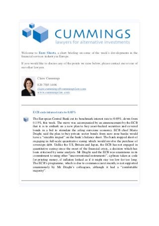 Welcome to Euro Shorts, a short briefing on some of the week’s developments in the financial services industry in Europe. 
If you would like to discuss any of the points we raise below, please contact me or one of our other lawyers. 
Claire Cummings 
020 7585 1406 claire.cummings@cummingslaw.com www.cummingslaw.com 
ECB cuts interest rate to 0.05% 
The European Central Bank cut its benchmark interest rate to 0.05%, down from 0.15%, this week. The move was accompanied by an announcement by the ECB that it is to embark on a new plan to buy asset-backed securities and covered bonds in a bid to stimulate the ailing eurozone economy. ECB chief Mario Draghi said the plan to buy private sector bonds from euro zone banks would have a “sizeable impact” on the bank’s balance sheet. The bank stopped short of engaging in full-scale quantitative easing which would involve the purchase of sovereign debt. Unlike the US, Britain and Japan, the ECB has not engaged in quantitative easing since the onset of the financial crisis, a decision which has been criticised by some analysts. Mr Draghi said the ECB was unanimous in its commitment to using other “unconventional instruments”, a phrase taken as code for printing money, if inflation looked as if it might stay too low for too long. The ECB’s programme, which is due to commence next month, is not supported unanimously by Mr Draghi’s colleagues, although it had a “comfortable majority”.  