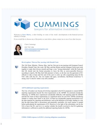]
   
Welcome to Euro Shorts, a short briefing on some of the week’s developments in the financial services
industry in Europe.
If you would like to discuss any of the points we raise below, please contact me or one of our other lawyers.
Claire Cummings
020 7585 1406
claire.cummings@cummingslaw.com
www.cummingslaw.com
Brexit update: Theresa May meeting with Donald Tusk
The UK Prime Minister, Theresa May, had her first one to one meeting with European Council
President, Donald Tusk, this week. Ms May said that Britain and the European Union must work
together to make their divorce smooth and forge a new "strong relationship", while Mr Tusk said
that UK should start the formal procedure to leave the bloc as soon as possible. However,
according to reports, Ms May feels little pressure to hurry, as she has won the agreement of EU
officials to take at least until the end of this year to come up with a negotiating stance for the
UK’s talks with the EU. The two leaders did agree, nevertheless, that Britain would have "a
strong voice" in the EU while it was still a member.
AIFM additional reporting requirements
The City of London Law Society (CLLS) has responded to the FCA's proposals to extend AIFMs'
reporting requirements beyond the strict requirements in the AIFMD. Its comments include the
following: (i) AIFMs have experienced considerable difficulty with reporting under the AIFMD
and that the extent of these requirements is a significant factor for non-EEA AIFMs considering
whether to market their funds in the EEA; (ii) there are considerable ongoing uncertainties over
the data required for reporting and definitions, such as the definition of leverage, leading to a risk
that the data being filed is inconsistent and potentially unreliable; (iii) more caution is needed
before gold-plating the requirements of EU directives in the light of the referendum vote for the
UK to leave the EU; and (iv) it is unclear whether the benefit involved in the FCA gathering
information is sufficient to justify the additional reporting burden for AIFMs.
EMIR: ESRB response to ESMA’s clearing obligation consultation
 