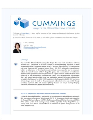 ]
   
Welcome to Euro Shorts, a short briefing on some of the week’s developments in the financial services
industry in Europe.
If you would like to discuss any of the points we raise below, please contact me or one of our other lawyers.
Claire Cummings
020 7585 1406
claire.cummings@cummingslaw.com
www.cummingslaw.com
UK Budget
The Chancellor delivered the UK’s July 2015 Budget this week, which included the following
measures: (i) a consultation on technical changes to limited partnership legislation to enable
private equity and VC investment funds to use an LP structure more effectively; (ii) an immediate
end to the ‘base cost shift’ on carried interest from 8 July 2015, which allows carried interest
holders to deduct some of the original amount that fund investors pay for fund investments to
reduce the carried interest holders’ chargeable gains; (iii) a consultation on legislation to
determine when performance fees may be treated as capital in nature and benefit from capital
gains with the aim of introducing legislation from 6 April 2016. The government also confirmed
that it will proceed with its reform of the loan relationships and derivatives rules, which will be
included in the Finance (No. 2) Bill 2015. In addition to the Finance (No. 2) Bill 2015 provisions,
further changes are to be made to the corporate debt and derivatives tax rules in 2015 through
secondary legislation. This will include updating the rules on foreign exchange hedging,
convertible instruments and property-based derivatives. 
MiFID II: complex debt instruments and structured deposits guidelines
ESMA has published responses it has received to its consultation on draft guidelines on complex
debt instruments and structured deposits under MiFID II. Respondents include: the Association
for Financial Markets in Europe (AFME), the International Capital Market Association (ICMA),
ISDA and the London Stock Exchange Group.  ESMA is required to develop the guidelines, by 3
January 2016, under Article 25(10) of MiFID II and intends to publish final guidelines in the
fourth quarter of 2015.   
 