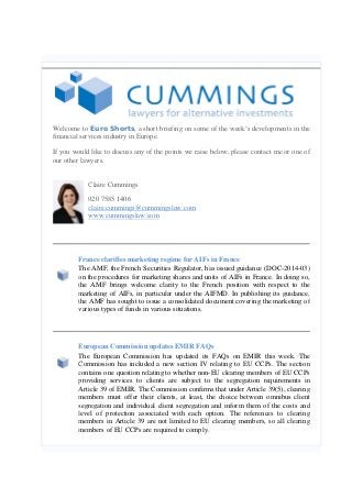 Welcome to Euro Shorts, a short briefing on some of the week’s developments in the
financial services industry in Europe.
If you would like to discuss any of the points we raise below, please contact me or one of
our other lawyers.
Claire Cummings
020 7585 1406
claire.cummings@cummingslaw.com
www.cummingslaw.com
France clarifies marketing regime for AIFs in France
The AMF, the French Securities Regulator, has issued guidance (DOC-2014-03)
on the procedures for marketing shares and units of AIFs in France. In doing so,
the AMF brings welcome clarity to the French position with respect to the
marketing of AIFs, in particular under the AIFMD. In publishing its guidance,
the AMF has sought to issue a consolidated document covering the marketing of
various types of funds in various situations.
European Commission updates EMIR FAQs
The European Commission has updated its FAQs on EMIR this week. The
Commission has included a new section IV relating to EU CCPs. The section
contains one question relating to whether non-EU clearing members of EU CCPs
providing services to clients are subject to the segregation requirements in
Article 39 of EMIR. The Commission confirms that under Article 39(5), clearing
members must offer their clients, at least, the choice between omnibus client
segregation and individual client segregation and inform them of the costs and
level of protection associated with each option. The references to clearing
members in Article 39 are not limited to EU clearing members, so all clearing
members of EU CCPs are required to comply.
 