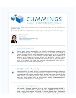    
Welcome to Euro Shorts, a short briefing on some of the week’s developments in the financial services
industry in Europe.
If you would like to discuss any of the points we raise below, please contact me or one of our other lawyers.
Claire Cummings
020 7585 1406
claire.cummings@cummingslaw.com
www.cummingslaw.com
Financial transaction tax update
Ten EU finance ministers have agreed on ‘core principles’ for the financial transaction tax this
week, but Estonia has pulled out, reportedly due to concerns that most of the shares traded by its
financial institutions are issued outside the participating group, meaning that the cost of collecting
the tax compared to revenues would not make it worthwhile. Details of the exact tax rate, its
application and the allocation of its proceeds still need to be agreed before a final deal is signed
by the new deadline of June 2016. George Osborne has since voiced his opposition to the tax,
stating that the UK was ready to take legal action if the proposal implicates the UK, other non-
participating states and impacts on the single markets. 
BaFin tightens regulation of crowdlending
It has been reported that BaFin, Germany's federal financial supervisory authority, is aiming to
achieve more oversight of crowdlending financial and distribution services. Firms involved in
crowdlending activities will need to consider whether they need to be licensed by BaFin and there
will be increased scrutiny from the regulator in this sector. Press reports indicate that BaFin will
take a much stricter approach, than it has to date, formally assessing contractual arrangements
connected to crowdlending before a permit is granted.
Credit default swaps investigation closed
The European Commission announced that it has closed proceedings brought against all 13
investment banks (BoA Merrill Lynch, Barclays, Bear Stearns, BNP Paribas, Citigroup, Credit
Suisse, Deutsche Bank, Goldman Sachs, HSBC, JP Morgan, Morgan Stanley, Royal Bank of
Scotland and UBS) involved in an investigation into alleged anti-competitive practices in the
 