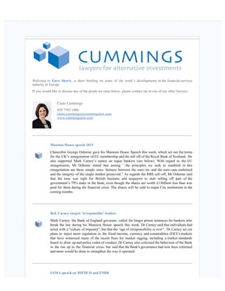    
Welcome to Euro Shorts, a short briefing on some of the week’s developments in the financial services
industry in Europe.
If you would like to discuss any of the points we raise below, please contact me or one of our other lawyers.
Claire Cummings
020 7585 1406
claire.cummings@cummingslaw.com
www.cummingslaw.com
Mansion House speech 2015  
Chancellor George Osborne gave his Mansion House Speech this week, which set out the terms
for the UK’s renegotiation of EU membership and the sell off of the Royal Bank of Scotland.  He
also supported Mark Carney’s stance on rogue bankers (see below). With regard to the EU
renegotiation, Mr Osborne stated that among “..the principles we seek to establish in this
renegotiation are these simple ones: fairness between the euro-ins and the euro-outs enshrined
and the integrity of the single market preserved.” As regards the RBS sell-off, Mr Osborne said
that the time was right for British business and taxpayers to start selling off part of the
government’s 79% stake in the bank, even though the shares are worth £13billion less than was
paid for them during the financial crisis. The shares will be sold to major City institutions in the
coming months. 
BoE Carney targets ‘irresponsible’ traders  
Mark Carney, the Bank of England governor, called for longer prison sentences for bankers who
break the law during his Mansion House speech this week. Dr Carney said that individuals had
acted with a "culture of impunity", but that the “age of irresponsibility is over”.  Dr Carney set out
plans to inject more regulation in the fixed-income, currency and commodities (FICC) markets
that have witnessed many of the recent fines for market rigging, including a market standards
board to draw up and police codes of conduct. Dr Carney also criticised the behaviour of the Bank
in the run up to the financial crisis, but said that the Bank's governance had now been reformed
and more would be done to strengthen the way it operated.  
ESMA speech on MiFID II and EMIR  
 