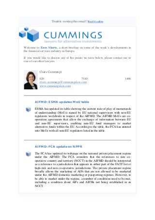 Trouble viewing this email? Read it online

Welcome to Euro Shorts, a short briefing on some of the week’s developments in
the financial services industry in Europe.
If you would like to discuss any of the points we raise below, please contact me or
one of our other lawyers.
Claire Cummings
020
7585
claire.cummings@cummingslaw.com
www.cummingslaw.com

1406

AIFMD: ESMA updates MoU table
ESMA has updated its table showing the current state of play of memoranda
of understanding (MoUs) signed by EU national supervisors with non-EU
regulators worldwide in respect of the AIFMD. The AIFMD MoUs are cooperation agreements that allow the exchange of information between EU
and non-EU supervisors, enabling non-EU fund managers to market
alternative funds within the EU. According to the table, the FCA has entered
into MoUs with all non-EU regulators listed in the table.

AIFMD: FCA update on NPPR
The FCA has updated its webpage on the national private placement regime
under the AIFMD. The FCA considers that the references to non cooperative country and territory (NCCT) in the AIFMD should be interpreted
as a reference to a jurisdiction that appears in either part of the FATF list of
high-risk and non co-operative jurisdictions. The private placement regime
broadly allows the marketing of AIFs that are not allowed to be marketed
under the AIFMD domestic marketing or passporting regimes. However, to
be able to market under the regime, a number of conditions need to be met,
including a condition about AIFs and AIFMs not being established in an
NCCT.

 