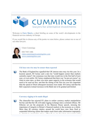 Welcome to Euro Shorts, a short briefing on some of the week’s developments in the
financial services industry in Europe.
If you would like to discuss any of the points we raise below, please contact me or one of
our other lawyers.
Claire Cummings
020 7585 1406
claire.cummings@cummingslaw.com
www.cummingslaw.com
UK base rate rise may be sooner than expected
The Bank of England has signalled that UK interest rates may rise this year. In a
keynote speech, Dr Carney said a rate rise "could happen sooner than markets
currently expect"; the consensus was that rates would rise in the first half of next
year, or even earlier. Dr Carney emphasised that there was "no pre-set course" on
when to raise rates, as there was more spare capacity in the economy that would
need to be used up first, and that the timing of the first rise was less important
than the speed at which subsequent increases were made. Dr Carney said that the
BoE expected eventual increases in the Bank rate to be gradual and limited.
Currency rigging to be made illegal
The chancellor has rejected EU plans to outlaw currency market manipulation
but has said that the UK will make rigging exchange rates a criminal offence. Mr
Osborne set out the proposals in his Mansion House speech, stressing the
importance of integrity in Britain’s financial markets to the economy as a whole.
More than 40 currency dealers around the world have now been fired or
suspended following claims that traders used client order information improperly
to attempt to manipulate prices, although no-one has been prosecuted under
 