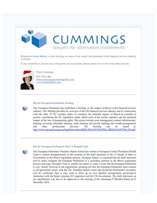    
Welcome to Euro Shorts, a short briefing on some of the week’s developments in the financial services industry
in Europe.
If you would like to discuss any of the points we raise below, please contact me or one of our other lawyers.
Claire Cummings
020 7585 1406
claire.cummings@cummingslaw.com
www.cummingslaw.com
Brexit: European Parliament briefing
The European Parliament has published a briefing on the impact of Brexit on the financial services
industry. The briefing provides an overview of the UK financial services industry and its connections
with the other 27 EU member states. It considers the potential impact of Brexit on a number of
sectors, considering the EU legislation under which each of the sectors operates and the potential
impact of the loss of passporting rights. The sectors include asset management, market infrastructure,
banking (covering wholesale banking, retail banking and private banking and wealth management)
and other professional services. The briefing can be found at:
http://www.europarl.europa.eu/RegData/etudes/BRIE/2016/587384/IPOL_BRI(2016)587384_EN.pdf.
Brexit: European Parliament letter to Donald Tusk
The European Parliament President Martin Schulz has written to European Council President Donald
Tusk to express disappointment at the contents of the draft statement of the 27 Heads of State or
Government on the Brexit negotiation process. President Schulz is concerned that the draft statement
and its annex relegates the European Parliament to a secondary position in the Brexit negotiation
process and urges President Tusk to modify the annex to make it clear that the European Parliament
is very closely involved in the negotiations, pointing out that the European Parliament must consent
to all agreements struck with the UK. President Schulz warns that should the Parliament's secondary
role be confirmed, then it may wish to draw up its own detailed arrangements governing its
interaction with the future common EU negotiator and the UK Government. The draft statement, as
yet unpublished, was due to be approved at the meeting of the remaining 27 Member States on 15
December 2016.
 