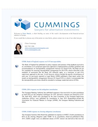    
Welcome to Euro Shorts, a short briefing on some of the week’s developments in the financial services
industry in Europe.
If you would like to discuss any of the points we raise below, please contact me or one of our other lawyers.
Claire Cummings
020 7585 1406
claire.cummings@cummingslaw.com
www.cummingslaw.com
EMIR: Bank of England response on CCP interoperability
The Bank of England has published its policy response and summary of the feedback received to
its consultation on its proposed supervisory approach to implementation of ESMA guidelines and
recommendations on interoperability arrangements between EU-based CCPs. The Bank sets out
five standards for assessing interoperability arrangements for UK CCPs, which it describes as the
standards of assessment that the Bank will ordinarily apply, as a minimum, as part of its
supervisory approach in this area.  It will, however, always consider the specific circumstances of
each case. As previously reported in Legal Shorts, ESMA published a final report earlier this
month on interoperability arrangements between EU-based CCPs in which it recommended that
the interoperability provisions should be extended to exchange-traded derivatives (ETDs).
EMIR: EBA response on risk mitigation consultation  
The European Banking Authority has published responses it has received to its joint consultation
on draft RTS on risk mitigation techniques for OTC derivative contracts not cleared by a CCP.
The draft RTS, which were developed by the Joint Committee of the European Supervisory
Authorities (ESAs), were published for consultation in June 2015. Respondents include: the
Association for Financial Markets in Europe (AFME), the European Banking Federation and
ISDA.
EMIR: ESRB response on clearing obligation consultation  
The European Systemic Risk Board has published its response to ESMA’s fourth consultation on
RTS on the clearing obligation under EMIR. In its consultation, which was published in May
2015, ESMA sought views on additional classes of OTC interest rate derivatives that were not
 