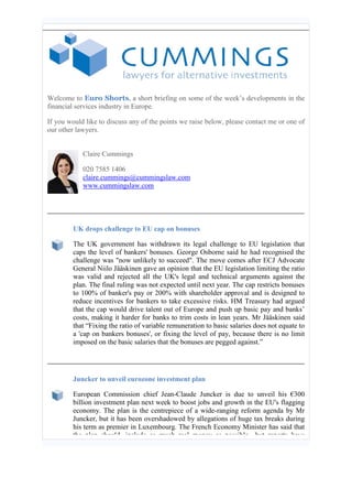 Welcome to Euro Shorts, a short briefing on some of the week’s developments in the financial services industry in Europe. 
If you would like to discuss any of the points we raise below, please contact me or one of our other lawyers. 
Claire Cummings 
020 7585 1406 claire.cummings@cummingslaw.com www.cummingslaw.com 
UK drops challenge to EU cap on bonuses 
The UK government has withdrawn its legal challenge to EU legislation that caps the level of bankers' bonuses. George Osborne said he had recognised the challenge was "now unlikely to succeed". The move comes after ECJ Advocate General Niilo Jääskinen gave an opinion that the EU legislation limiting the ratio was valid and rejected all the UK's legal and technical arguments against the plan. The final ruling was not expected until next year. The cap restricts bonuses to 100% of banker's pay or 200% with shareholder approval and is designed to reduce incentives for bankers to take excessive risks. HM Treasury had argued that the cap would drive talent out of Europe and push up basic pay and banks’ costs, making it harder for banks to trim costs in lean years. Mr Jääskinen said that “Fixing the ratio of variable remuneration to basic salaries does not equate to a 'cap on bankers bonuses', or fixing the level of pay, because there is no limit imposed on the basic salaries that the bonuses are pegged against.” 
Juncker to unveil eurozone investment plan 
European Commission chief Jean-Claude Juncker is due to unveil his €300 billion investment plan next week to boost jobs and growth in the EU's flagging economy. The plan is the centrepiece of a wide-ranging reform agenda by Mr Juncker, but it has been overshadowed by allegations of huge tax breaks during his term as premier in Luxembourg. The French Economy Minister has said that the plan should include as much real money as possible, but reports have  