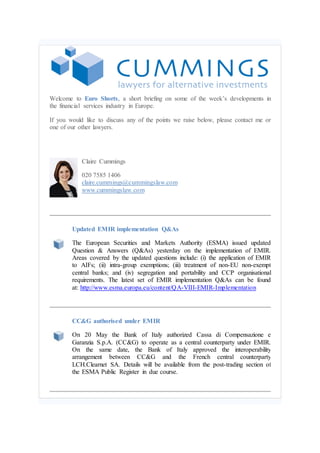 Welcome to Euro Shorts, a short briefing on some of the week’s developments in
the financial services industry in Europe.
If you would like to discuss any of the points we raise below, please contact me or
one of our other lawyers.
Claire Cummings
020 7585 1406
claire.cummings@cummingslaw.com
www.cummingslaw.com
Updated EMIR implementation Q&As
The European Securities and Markets Authority (ESMA) issued updated
Question & Answers (Q&As) yesterday on the implementation of EMIR.
Areas covered by the updated questions include: (i) the application of EMIR
to AIFs; (ii) intra-group exemptions; (iii) treatment of non-EU non-exempt
central banks; and (iv) segregation and portability and CCP organisational
requirements. The latest set of EMIR implementation Q&As can be found
at: http://www.esma.europa.eu/content/QA-VIII-EMIR-Implementation
CC&G authorised under EMIR
On 20 May the Bank of Italy authorized Cassa di Compensazione e
Garanzia S.p.A. (CC&G) to operate as a central counterparty under EMIR.
On the same date, the Bank of Italy approved the interoperability
arrangement between CC&G and the French central counterparty
LCH.Clearnet SA. Details will be available from the post-trading section of
the ESMA Public Register in due course.
 