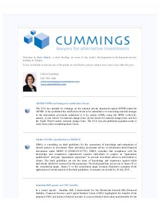    
Welcome to Euro Shorts, a short briefing on some of the week’s developments in the financial services
industry in Europe.
If you would like to discuss any of the points we raise below, please contact me or one of our other lawyers.
Claire Cummings
020 7585 1406
claire.cummings@cummingslaw.com
www.cummingslaw.com
AIFMD NPPR and changes to notification forms
The FCA has updated its webpage on the national private placement regime (NPPR) under the
AIFMD. It has published the notification forms to be submitted to it concerning material changes
to the information previously submitted to it by certain AIFMs using the NPPR in the UK,
namely: (i) the Article 36 material change form; (ii) the Article 42 material change form; and (iii)
the Small Third Country material change form. The FCA has also published a guidance note to
assist firms when completing these forms.
Further ESMA consultation on MiFID II
ESMA is consulting on draft guidelines for the assessment of knowledge and competence of
natural persons in investment firms providing investment advice or information about financial
instruments under MiFID II (ESMA/2015/753). ESMA considers that compliance with the
knowledge and competence requirements requires individuals to acquire an "appropriate
qualification" and gain "appropriate experience" to provide investment advice or information to
clients. The draft guidelines set out the areas of knowledge and experience against which
individuals should be assessed for these purposes. The draft guidelines are set out in Annex IV to
the consultation paper. Annex V to the consultation paper contains illustrative examples of the
application of certain aspects of the draft guidelines. Comments are invited by 10 July 2015.
Jonathan Hill speech on CMU benefits
In a recent speech,  Jonathan Hill, Commissioner for the Directorate General (DG) Financial
Stability, Financial Services and Capital Markets Union (CMU) highlighted the benefits of the
proposed CMU and points of interest include: (i) a more detailed action plan and timetable for the
 