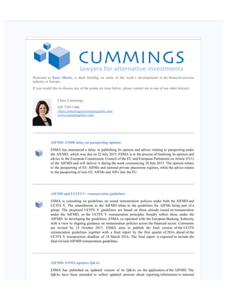    
Welcome to Euro Shorts, a short briefing on some of the week’s developments in the financial services
industry in Europe.
If you would like to discuss any of the points we raise below, please contact me or one of our other lawyers.
Claire Cummings
020 7585 1406
claire.cummings@cummingslaw.com
www.cummingslaw.com
AIFMD: EMIR delay on passporting opinion
ESMA has announced a delay in publishing its opinion and advice relating to passporting under
the AIFMD, which was due on 22 July 2015. ESMA is in the process of finalising its opinion and
advice to the European Commission, Council of the EU and European Parliament on Article 67(1)
of the AIFMD and will deliver it during the week commencing 28 July 2015. The opinion relates
to the passporting of EU AIFMs and national private placement regimes, while the advice relates
to the passporting of non-EU AIFMs and AIFs into the EU. 
AIFMD and UCITS V: remuneration guidelines   
ESMA is consulting on guidelines on sound remuneration policies under both the AIFMD and
UCITS V. The amendments to the AIFMD relate to the guidelines for AIFMs being part of a
group. The proposed UCITS V guidelines are based on those already issued on remuneration
under the AIFMD, as the UCITS V remuneration principles broadly reflect those under the
AIFMD. In developing the guidelines, ESMA co-operated with the European Banking Authority
with a view to aligning guidance on remuneration policies across the financial sector. Comments
are invited by 23 October 2015. ESMA aims to publish the final version of the UCITS
remuneration guidelines together with a final report by the first quarter of 2016, ahead of the
UCITS V transposition deadline of 18 March 2016. The final report is expected to include the
final revised AIFMD remuneration guidelines.
AIFMD: ESMA updates Q&As
ESMA has published an updated version of its Q&As on the application of the AIFMD. The
Q&As have been amended to reflect updated answers about reporting information to national
 