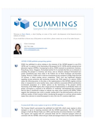    
Welcome to Euro Shorts, a short briefing on some of the week’s developments in the financial services
industry in Europe.
If you would like to discuss any of the points we raise below, please contact me or one of our other lawyers.
Claire Cummings
020 7585 1406
claire.cummings@cummingslaw.com
www.cummingslaw.com
AIFMD: EMIR publishes passporting opinion
ESMA has published its advice relating to the extension of the AIFMD passport to non-EEA
AIFMs and  its opinion on the functioning of the passport for EU AIFMs and the national private
placement regimes (NPPRs). In preparing its advice, ESMA assessed six jurisdictions: Guernsey,
Hong Kong, Jersey, Singapore, Switzerland and the US. It concludes that there are no obstacles to
extending the passport to Guernsey and Jersey, and no obstacles relating to Switzerland once
certain amendments have been made to the Federal Act on Stock Exchanges and Securities
Trading. However, ESMA said it could not recommend giving a passport to hedge funds from the
US because it risked creating uneven competition. There were also "significant" obstacles
regarding investor protection and monitoring systemic risk. With regard to its opinion, ESMA
makes the following points: (i) the delay in the implementation of the AIFMD, together with the
delay in transposition in some member states, make a definitive assessment difficult and therefore
recommends preparation of a further opinion on the functioning of the passport and the
functioning of the NPPR regime after a longer period of implementation in all Member States; (ii)
greater convergence is required in the definition of ‘marketing’ and marketing rules in general;
and (iii) there is insufficient evidence to indicate any major issues raised by the NPPRs. ESMA
suggests that institutions may wish to consider waiting until it has delivered positive advice on a
sufficient number of third countries before introducing the passport to avoid any adverse market
impact that a decision to extend the passport to only a few non-EU countries might have.
Cayman draft bills create regimes to opt-in to AIFMD reporting  
The Cayman Island’s government has published two draft bills which create regimes to allow
managers to opt-in to reporting consistent with the AIFMD requirements. The bills will make
changes to both the Mutual Funds Law (MFL) and Securities Investment Business Law (SIBL).
The regimes will regulate both EU connected funds and EU connected managers which are
consistent with the AIFMD, which will give funds and managers based on the Cayman Islands the
 