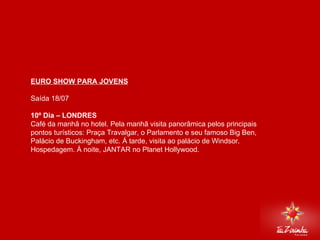 EURO SHOW PARA JOVENS Saída 18/07   10º Dia – LONDRES Café da manhã no hotel. Pela manhã visita panorâmica pelos principais pontos turísticos: Praça Travalgar, o Parlamento e seu famoso Big Ben, Palácio de Buckingham, etc. Á tarde, visita ao palácio de Windsor. Hospedagem. À noite, JANTAR no Planet Hollywood.       