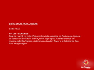 EURO SHOW PARA JOVENS Saída 18/07   11º Dia – LONDRES  Café da manhã no hotel. Pela manhã visita a Abadia, ao Parlamento Inglês e ao palácio de Buckihan. ALMOÇO em lugar típico. À tarde faremos um cruzeiro pelo Rio Tâmisa, visitaremos a London Tower e a Catedral de San Paul. Hospedagem.       
