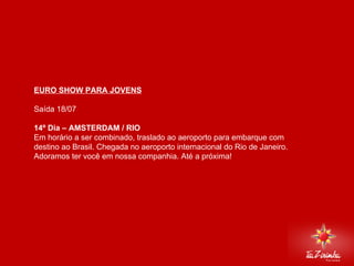 EURO SHOW PARA JOVENS Saída 18/07 14º Dia – AMSTERDAM / RIO  Em horário a ser combinado, traslado ao aeroporto para embarque com destino ao Brasil. Chegada no aeroporto internacional do Rio de Janeiro. Adoramos ter você em nossa companhia. Até a próxima!       