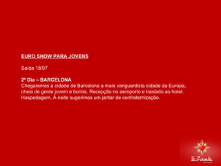 EURO SHOW PARA JOVENS Saída 18/07   2º Dia – BARCELONA Chegaremos a cidade de Barcelona a mais vanguardista cidade da Europa, cheia de gente jovem e bonita. Recepção no aeroporto e traslado ao hotel. Hospedagem. À noite sugerimos um jantar de confraternização.     
