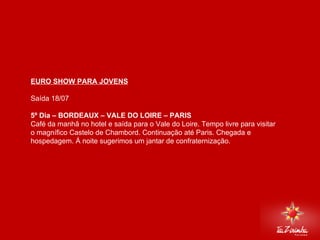 EURO SHOW PARA JOVENS Saída 18/07   5º Dia – BORDEAUX – VALE DO LOIRE – PARIS Café da manhã no hotel e saída para o Vale do Loire. Tempo livre para visitar o magnífico Castelo de Chambord. Continuação até Paris. Chegada e hospedagem. Á noite sugerimos um jantar de confraternização.     