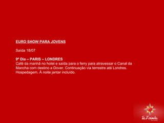 EURO SHOW PARA JOVENS Saída 18/07   9º Dia – PARIS – LONDRES  Café da manhã no hotel e saída para o ferry para atravessar o Canal da Mancha com destino a Dover. Continuação via terrestre até Londres. Hospedagem. À noite jantar incluído.       
