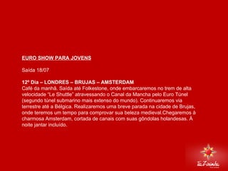 EURO SHOW PARA JOVENS Saída 18/07   12º Dia – LONDRES – BRUJAS – AMSTERDAM  Café da manhã. Saída até Folkestone, onde embarcaremos no trem de alta velocidade “Le Shuttle” atravessando o Canal da Mancha pelo Euro Túnel (segundo túnel submarino mais extenso do mundo). Continuaremos via terrestre até a Bélgica. Realizaremos uma breve parada na cidade de Brujas, onde teremos um tempo para comprovar sua beleza medieval.Chegaremos à charmosa Amsterdam, cortada de canais com suas gôndolas holandesas. À noite jantar incluído. 