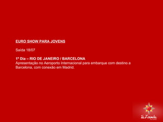 EURO SHOW PARA JOVENS Saída 18/07   1º Dia – RIO DE JANEIRO / BARCELONA Apresentação no Aeroporto Internacional para embarque com destino a Barcelona, com conexão em Madrid.     