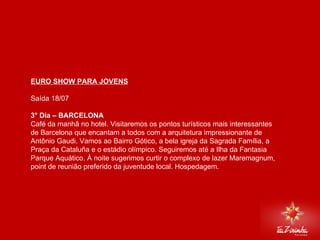 EURO SHOW PARA JOVENS Saída 18/07   3° Dia – BARCELONA Café da manhã no hotel. Visitaremos os pontos turísticos mais interessantes de Barcelona que encantam a todos com a arquitetura impressionante de Antônio Gaudi. Vamos ao Bairro Gótico, a bela igreja da Sagrada Família, a Praça da Cataluña e o estádio olímpico. Seguiremos até a Ilha da Fantasia Parque Aquático. À noite sugerimos curtir o complexo de lazer Maremagnum, point de reunião preferido da juventude local. Hospedagem.     