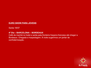 EURO SHOW PARA JOVENS Saída 18/07   4º Dia – BARCELONA – BORDEAUX Café da manhã no hotel e saída pela fronteira hispano-francesa até chegar a Bordeaux. Chegada e hospedagem. À noite sugerimos um jantar de confraternização.     