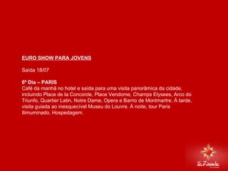 EURO SHOW PARA JOVENS Saída 18/07   6º Dia – PARIS  Café da manhã no hotel e saída para uma visita panorâmica da cidade, incluindo Place de la Concorde, Place Vendome, Champs Elysees, Arco do Triunfo, Quartier Latin, Notre Dame, Opera e Barrio de Montmartre. À tarde, visita guiada ao inesquecível Museu do Louvre. À noite, tour Paris Ilimuminado. Hospedagem.     