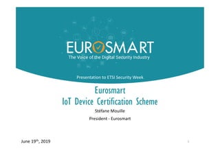E-IoT-SCS
Eurosmart
IoT Device Certification Scheme
Stéfane Mouille
President - Eurosmart
1June 19th, 2019
Presentation to ETSI Security Week
 