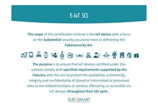 E-IoT SCS
The scope of this certification scheme is the IoT device with a focus
on the Substantial security assurance level as defined by the
Cybersecurity Act.
The purpose is to ensure that IoT devices certified under this
scheme comply with specified requirements supported by the
industry with the aim to protect the availability, authenticity,
integrity and confidentiality of stored or transmitted or processed
data or the related functions or services offered by, or accessible via
IoT devices throughout their life cycle.
 