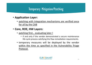 Temporary Mitigation/Patching
• Application Layer:
• patching with Integration mechanisms are verified once
for all by the CAB
• Core, ROE, HW Layers:
• patching first… evaluating later !
• if and only if the vendor demonstrated a secure maintenance
life-cycle process satisfying the flaw remediation requirements.
• temporary measures will be deployed by the vendor
within the time as specified in the Vulnerability Triage
Protocol.
25
 