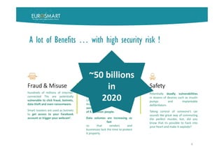 4
Fraud & Misuse
Hundreds of millions of internet-
connected TVs are potentially
vulnerable to click fraud, botnets,
data theft and even ransomware.
Smart toasters are used as botnets
to get access to your Facebook
account or trigger your webcam’.
Privacy
Hackers have broken into the
massive hospital network of the
University of California, Los
Angeles, accessing computers with
sensitive records
of 4.5 million people.
Data volumes are increasing so
fast
so that vendors and
businesses lack the time to protect
it properly.
Safety
Potentially deadly vulnerabilities
in dozens of devices such as insulin
pumps and implantable
defibrillators.
Taking control of someone’s car
sounds like great way of commuting
the perfect murder, but, did you
know that its possible to hack into
your heart and make it explode?
.
~50 billions
in
2020
A lot of Benefits … with high security risk !
 