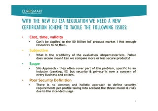 WITH THE NEW EU CSA REGULATION WE NEED A NEW
CERTIFICATION SCHEME TO TACKLE THE FOLLOWING ISSUES:
• Cost, time, validity
• Can’t be applied to the 50 Billion IoT product market ! Not enough
resources to do that…
• Subjective
• What is the credibility of the evaluation lab/pentester/etc. ?What
does secure mean? Can we compare more or less secure products?
• Scope
• Silo Approach - they often cover part of the problem, specific to an
industry (banking, ID) but security & privacy is now a concern of
every business and citizen.
• Poor Security Definition
• There is no common and holistic approach to define security
requirements per profile taking into account the threat model & risks
due to the intended usage
9
 
