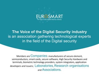 The Voice of the Digital Security industry
is an association gathering technological experts
in the field of the Digital security
Members are Companies: manufacturers of secure element,
semiconductors, smart cards, secure software, High Security Hardware and
terminals, biometric technology providers, system integrators, application
developers and issuers; Laboratories, Research organisations
and Associations.
 